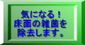 気になる！ 床面の雑菌を 除去します。